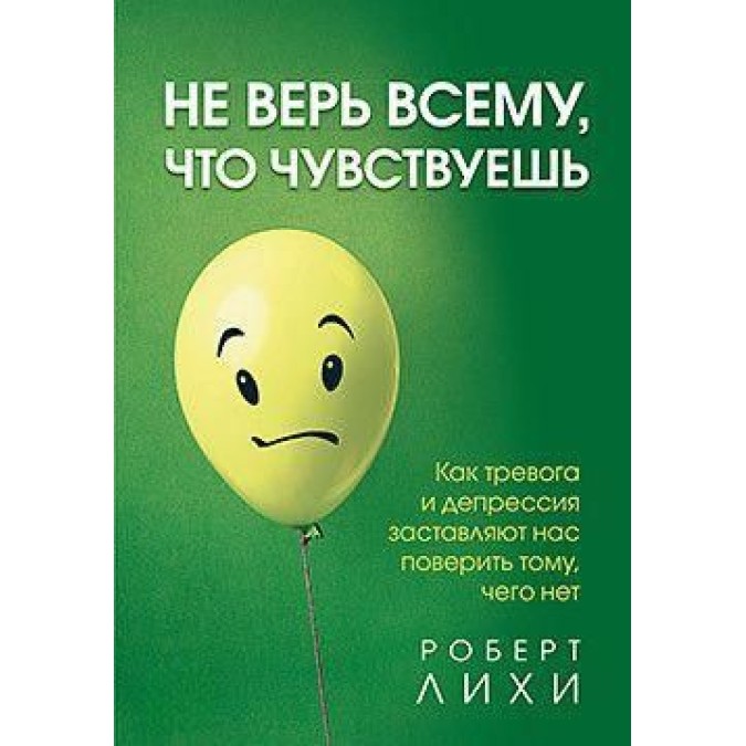 Не Верь Всему, Что Чувствуешь. Как Тревога И Депрессия Заставляют Нас Поверить Тому, Чего Нет. Лихи Р.