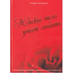 Женское тело умеет любить. Практики исцеления, здоровья и сексуальности. Дугельная Т.
