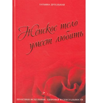 Женское тело умеет любить. Практики исцеления, здоровья и сексуальности. Дугельная Т.